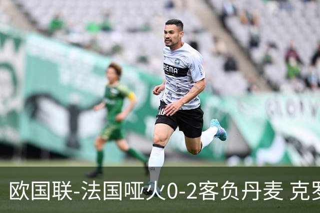 欧国联-法国哑火0-2客负丹麦 克罗地亚夺头名