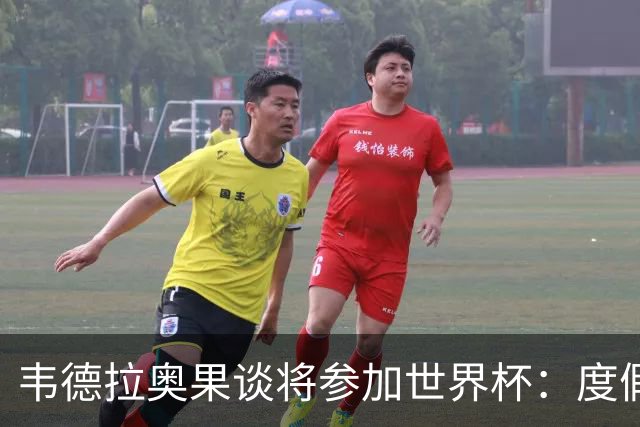 韦德拉奥果谈将参加世界杯：度假时接到了纳帅电话，儿时梦想成真
