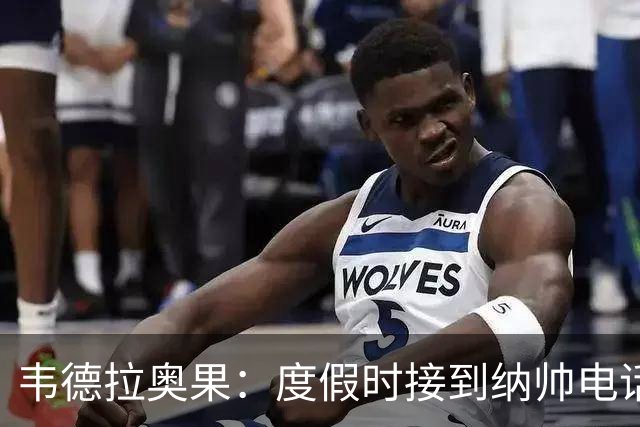 韦德拉奥果：度假时接到纳帅电话瞬间激动 给爸妈报喜但都没打通
