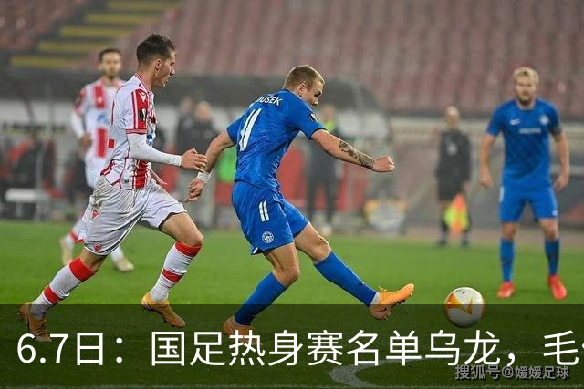 6.7日：国足热身赛名单乌龙，毛伟杰取代戴伟浚首发，球迷期待能否反转局势